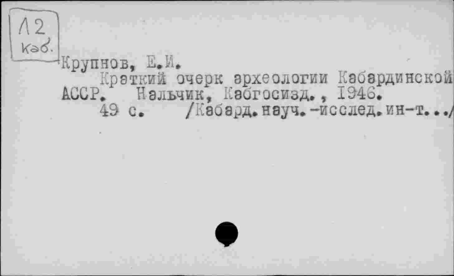 ﻿Л 2. k'âô’.
Крупнов, Е.И.
Краткий очерк археологии Кабардинской kOGP. Нальчик, Кэогосизд., 1246.
42 с. /Каб ард. науч.-исслед. ин-т.